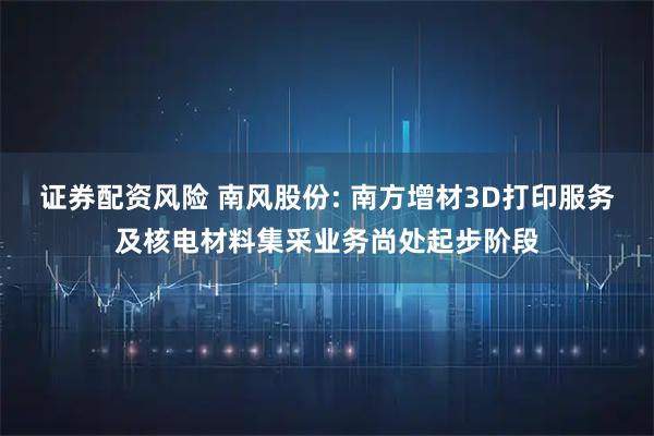 证券配资风险 南风股份: 南方增材3D打印服务及核电材料集采业务尚处起步阶段