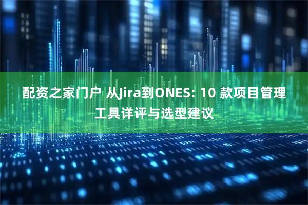 配资之家门户 从Jira到ONES: 10 款项目管理工具详评与选型建议