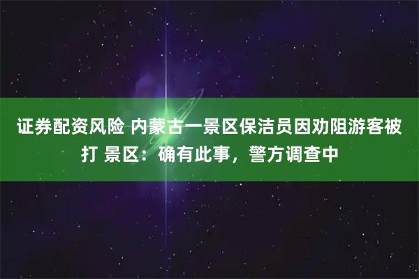 证券配资风险 内蒙古一景区保洁员因劝阻游客被打 景区：确有此事，警方调查中