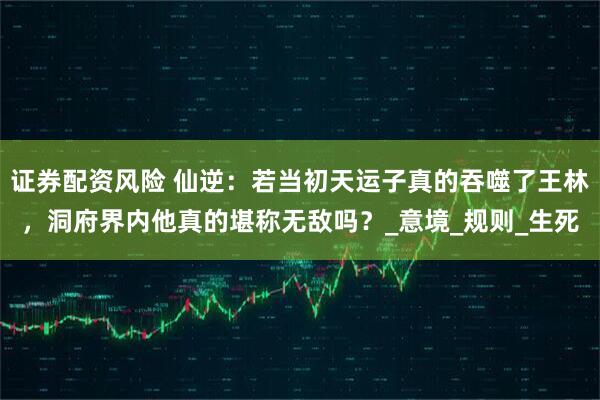证券配资风险 仙逆：若当初天运子真的吞噬了王林，洞府界内他真的堪称无敌吗？_意境_规则_生死