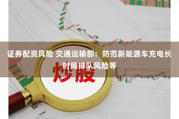 证券配资风险 交通运输部：防范新能源车充电长时间排队风险等