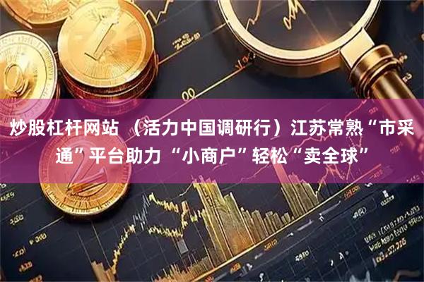 炒股杠杆网站 （活力中国调研行）江苏常熟“市采通”平台助力 “小商户”轻松“卖全球”
