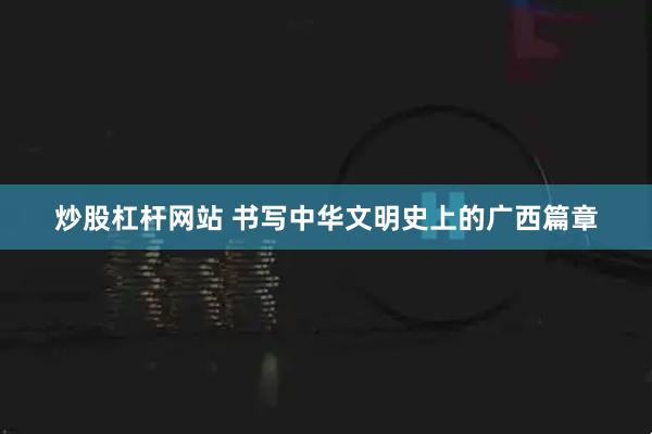 炒股杠杆网站 书写中华文明史上的广西篇章