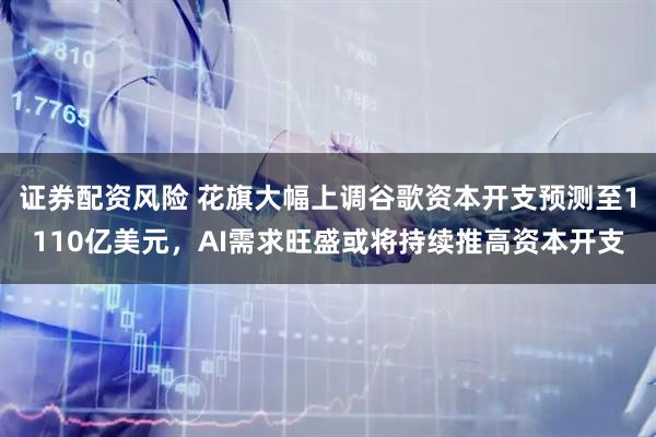 证券配资风险 花旗大幅上调谷歌资本开支预测至1110亿美元，AI需求旺盛或将持续推高资本开支
