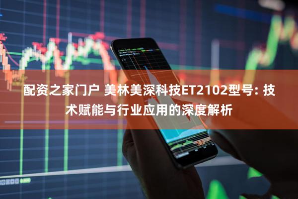 配资之家门户 美林美深科技ET2102型号: 技术赋能与行业应用的深度解析