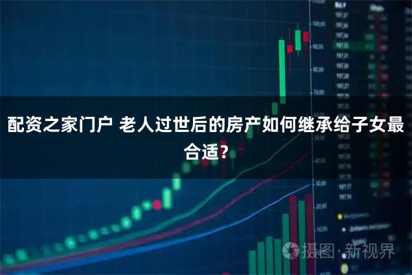 配资之家门户 老人过世后的房产如何继承给子女最合适？