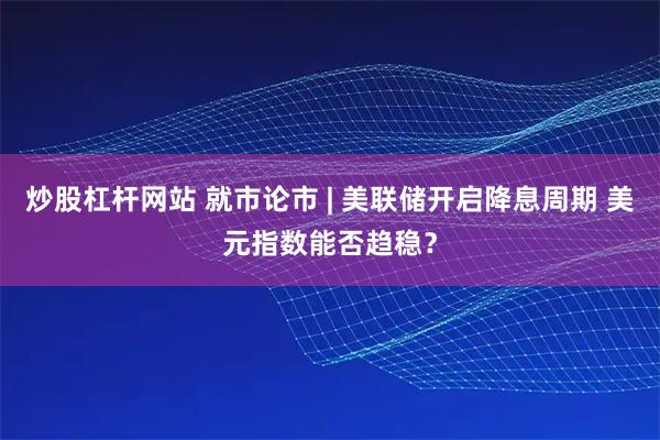 炒股杠杆网站 就市论市 | 美联储开启降息周期 美元指数能否趋稳？