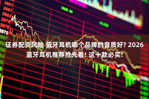 证券配资风险 蓝牙耳机哪个品牌的音质好? 2026蓝牙耳机推荐抢先看! 这十款必买!