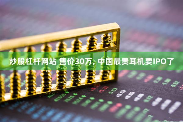 炒股杠杆网站 售价30万, 中国最贵耳机要IPO了