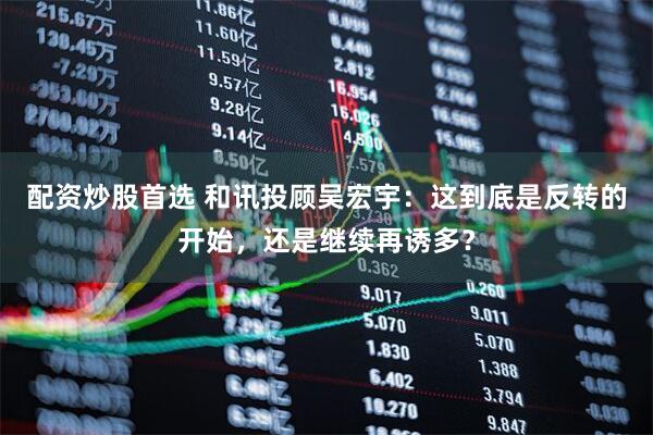 配资炒股首选 和讯投顾吴宏宇：这到底是反转的开始，还是继续再诱多？
