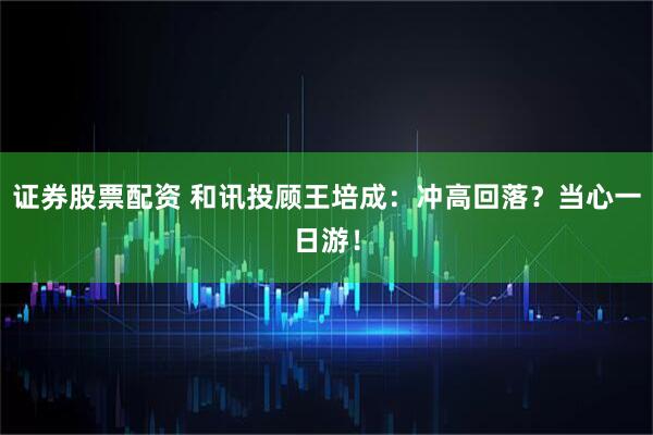 证券股票配资 和讯投顾王培成：冲高回落？当心一日游！