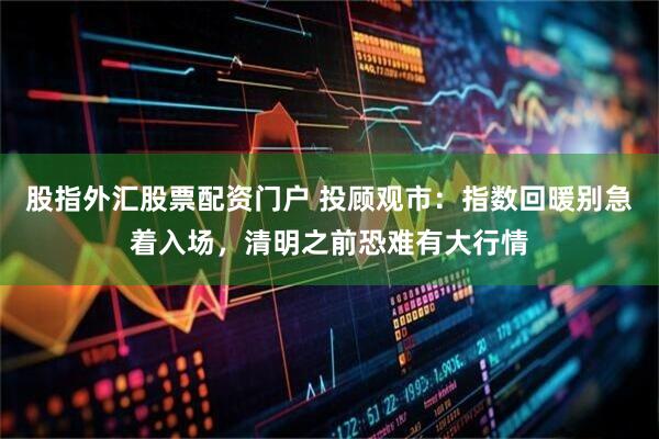 股指外汇股票配资门户 投顾观市：指数回暖别急着入场，清明之前恐难有大行情