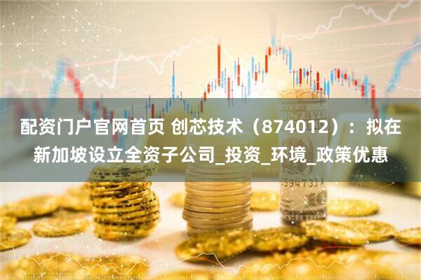 配资门户官网首页 创芯技术（874012）：拟在新加坡设立全资子公司_投资_环境_政策优惠