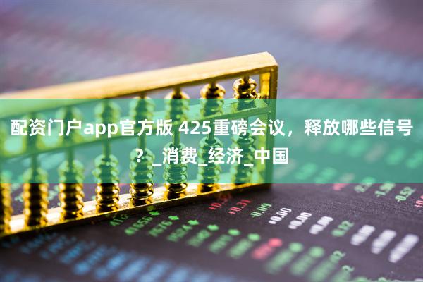 配资门户app官方版 425重磅会议，释放哪些信号？_消费_经济_中国