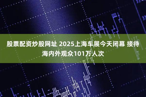 股票配资炒股网址 2025上海车展今天闭幕 接待海内外观众101万人次