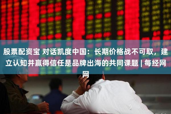 股票配资宝 对话凯度中国：长期价格战不可取，建立认知并赢得信任是品牌出海的共同课题 | 每经网