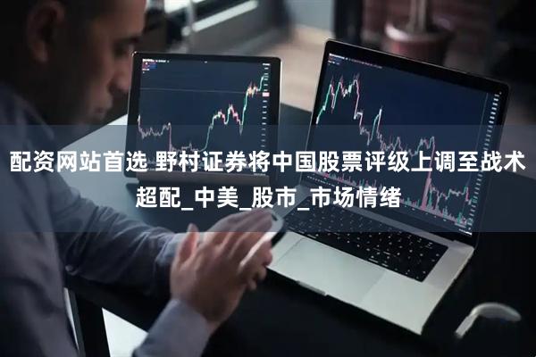 配资网站首选 野村证券将中国股票评级上调至战术超配_中美_股市_市场情绪