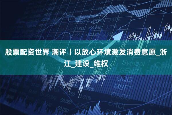 股票配资世界 潮评丨以放心环境激发消费意愿_浙江_建设_维权