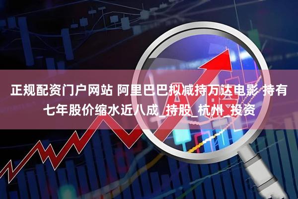 正规配资门户网站 阿里巴巴拟减持万达电影 持有七年股价缩水近八成_持股_杭州_投资