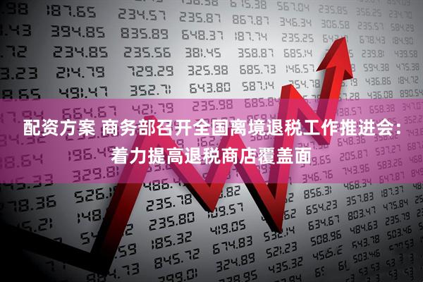 配资方案 商务部召开全国离境退税工作推进会：着力提高退税商店覆盖面
