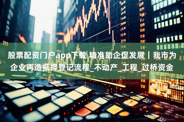 股票配资门户app下载 精准助企促发展｜我市为企业再造抵押登记流程_不动产_工程_过桥资金