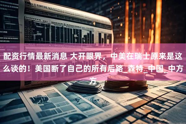 配资行情最新消息 大开眼界，中美在瑞士原来是这么谈的！美国断了自己的所有后路_森特_中国_中方