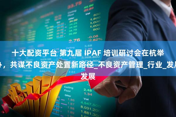 十大配资平台 第九届 IPAF 培训研讨会在杭举办，共谋不良资产处置新路径_不良资产管理_行业_发展