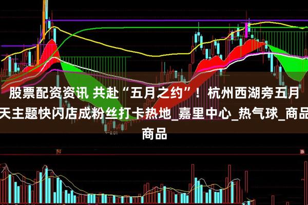 股票配资资讯 共赴“五月之约”！杭州西湖旁五月天主题快闪店成粉丝打卡热地_嘉里中心_热气球_商品