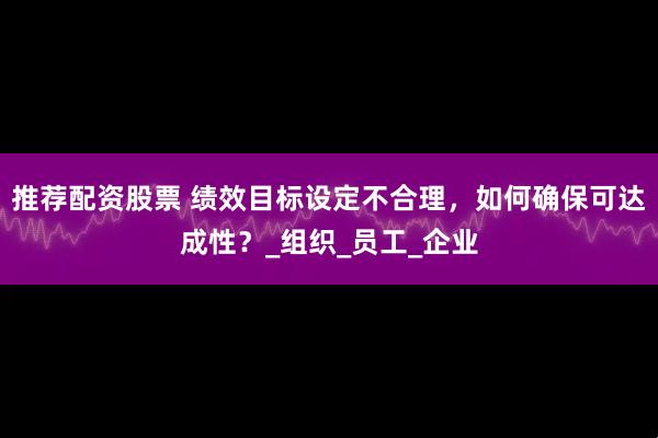 推荐配资股票 绩效目标设定不合理，如何确保可达成性？_组织_员工_企业