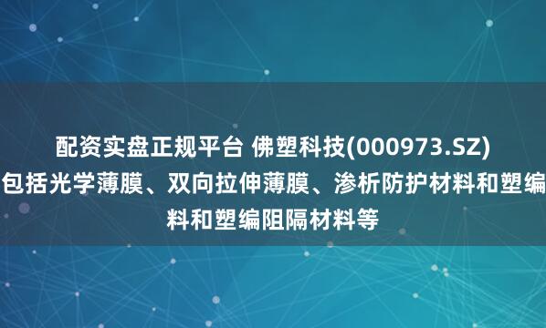 配资实盘正规平台 佛塑科技(000973.SZ)：产品主要包括光学薄膜、双向拉伸薄膜、渗析防护材料和塑编阻隔材料等