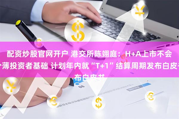 配资炒股官网开户 港交所陈翊庭：H+A上市不会分薄投资者基础 计划年内就“T+1”结算周期发布白皮书