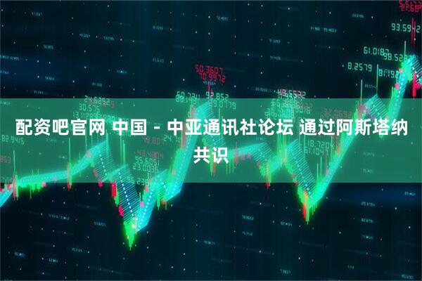 配资吧官网 中国－中亚通讯社论坛 通过阿斯塔纳共识