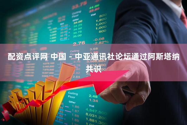 配资点评网 中国－中亚通讯社论坛通过阿斯塔纳共识