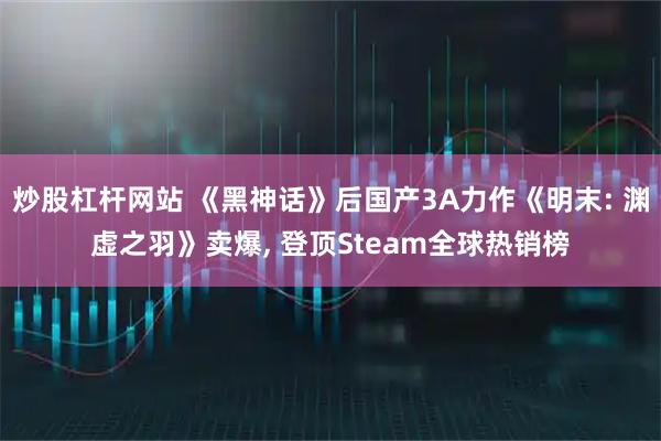 炒股杠杆网站 《黑神话》后国产3A力作《明末: 渊虚之羽》卖爆, 登顶Steam全球热销榜