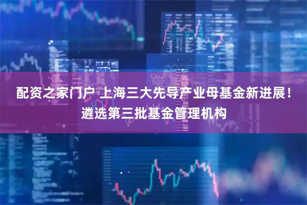 配资之家门户 上海三大先导产业母基金新进展！遴选第三批基金管理机构