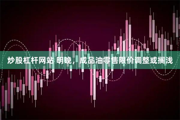 炒股杠杆网站 明晚，成品油零售限价调整或搁浅
