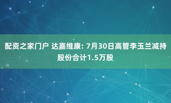 配资之家门户 达嘉维康: 7月30日高管李玉兰减持股份合计1.5万股