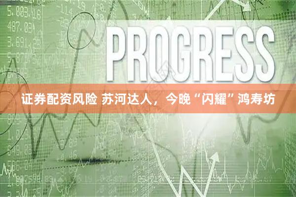 证券配资风险 苏河达人，今晚“闪耀”鸿寿坊