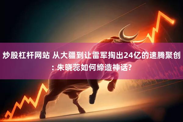 炒股杠杆网站 从大疆到让雷军掏出24亿的速腾聚创: 朱晓蕊如何缔造神话?