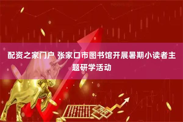 配资之家门户 张家口市图书馆开展暑期小读者主题研学活动