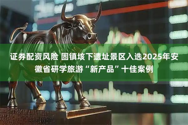 证券配资风险 固镇垓下遗址景区入选2025年安徽省研学旅游“新产品”十佳案例