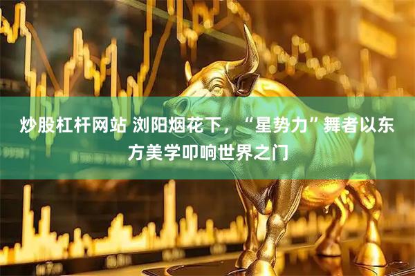 炒股杠杆网站 浏阳烟花下，“星势力”舞者以东方美学叩响世界之门