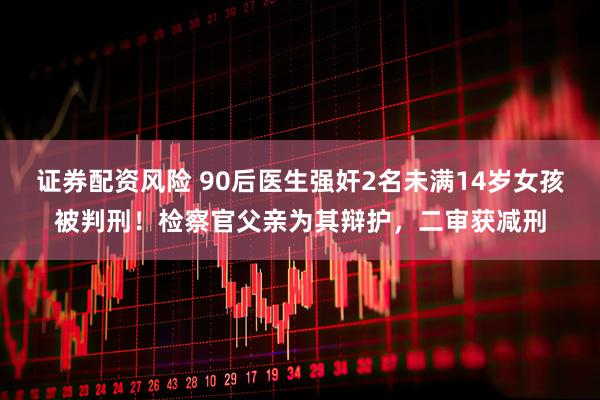 证券配资风险 90后医生强奸2名未满14岁女孩被判刑！检察官父亲为其辩护，二审获减刑
