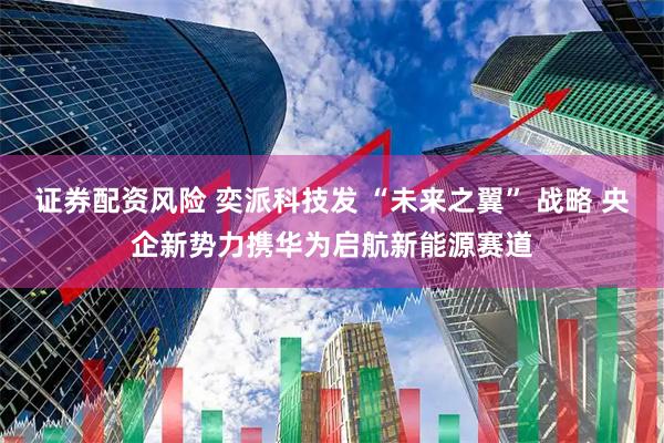 证券配资风险 奕派科技发 “未来之翼” 战略 央企新势力携华为启航新能源赛道