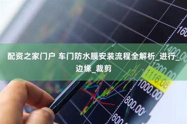 配资之家门户 车门防水膜安装流程全解析_进行_边缘_裁剪