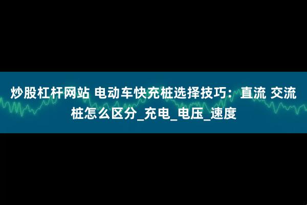 炒股杠杆网站 电动车快充桩选择技巧：直流 交流桩怎么区分_充电_电压_速度