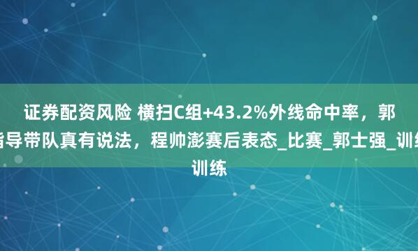 证券配资风险 横扫C组+43.2%外线命中率，郭指导带队真有说法，程帅澎赛后表态_比赛_郭士强_训练