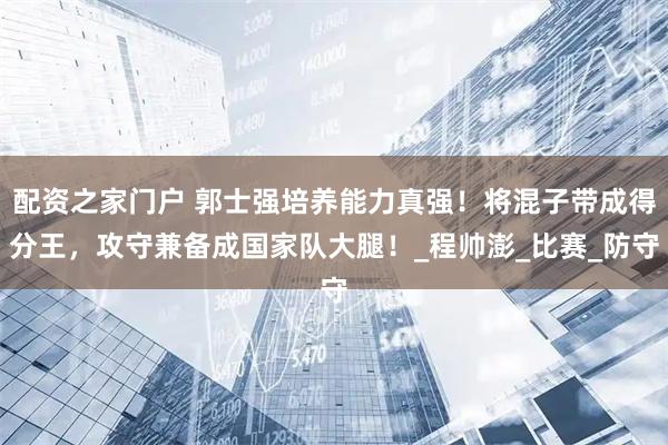 配资之家门户 郭士强培养能力真强！将混子带成得分王，攻守兼备成国家队大腿！_程帅澎_比赛_防守