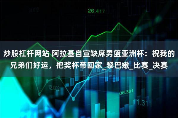 炒股杠杆网站 阿拉基自宣缺席男篮亚洲杯：祝我的兄弟们好运，把奖杯带回家_黎巴嫩_比赛_决赛