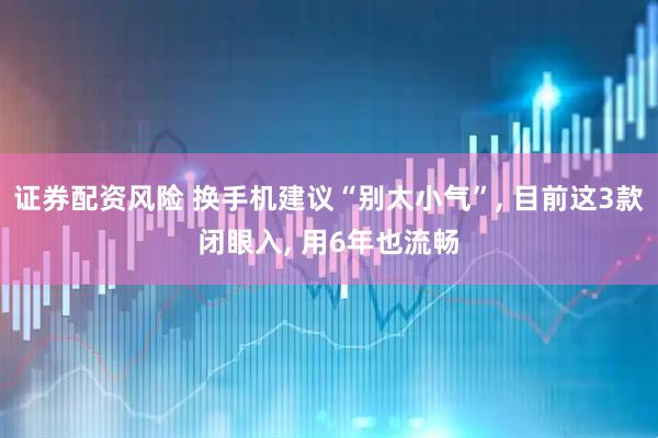 证券配资风险 换手机建议“别太小气”, 目前这3款闭眼入, 用6年也流畅